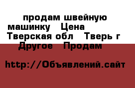 продам швейную машинку › Цена ­ 10 000 - Тверская обл., Тверь г. Другое » Продам   